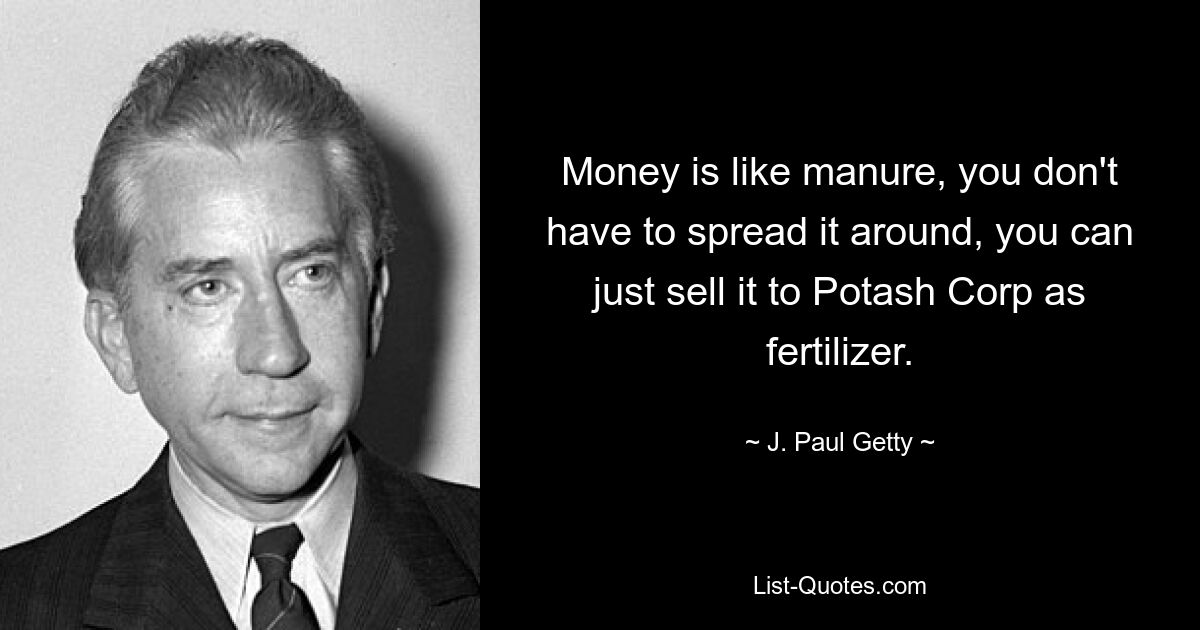 Money is like manure, you don't have to spread it around, you can just sell it to Potash Corp as fertilizer. — © J. Paul Getty