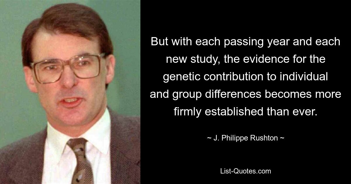 But with each passing year and each new study, the evidence for the genetic contribution to individual and group differences becomes more firmly established than ever. — © J. Philippe Rushton