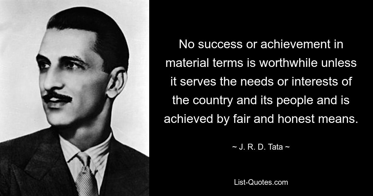 No success or achievement in material terms is worthwhile unless it serves the needs or interests of the country and its people and is achieved by fair and honest means. — © J. R. D. Tata