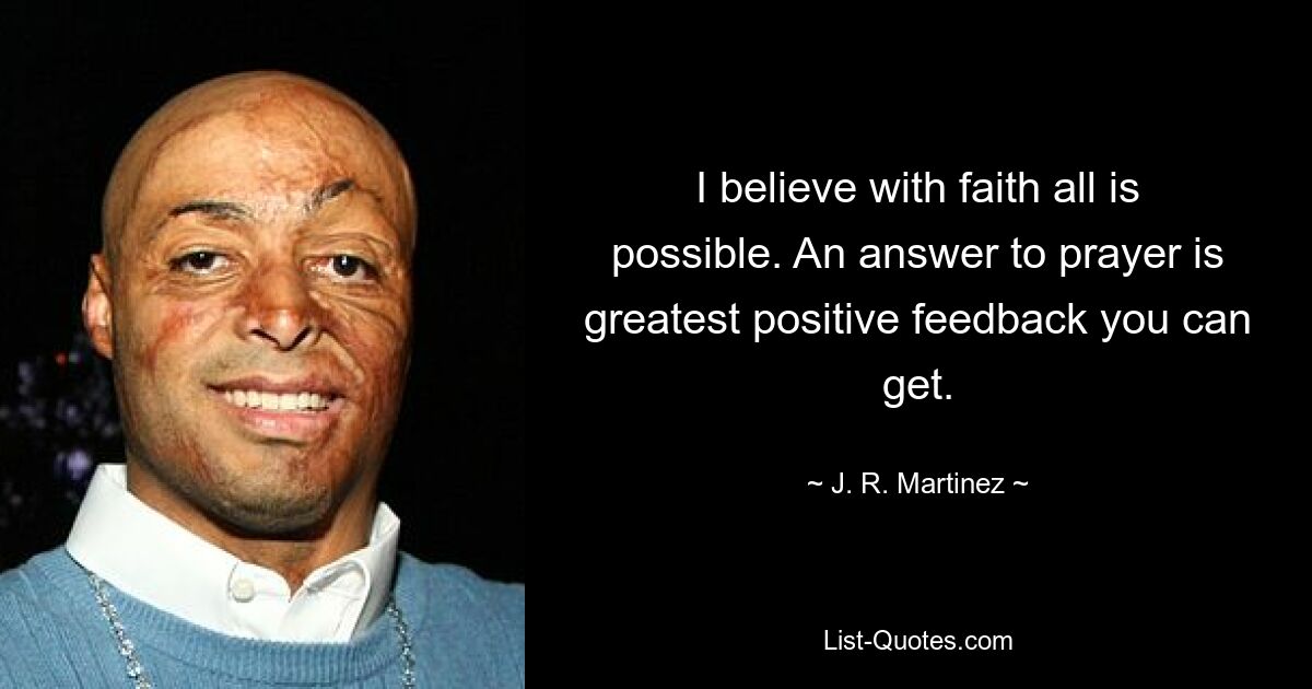 I believe with faith all is possible. An answer to prayer is greatest positive feedback you can get. — © J. R. Martinez