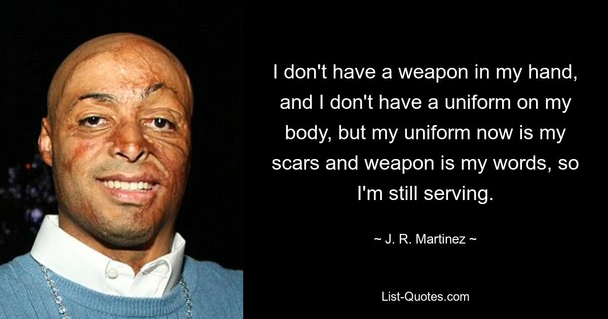 I don't have a weapon in my hand, and I don't have a uniform on my body, but my uniform now is my scars and weapon is my words, so I'm still serving. — © J. R. Martinez