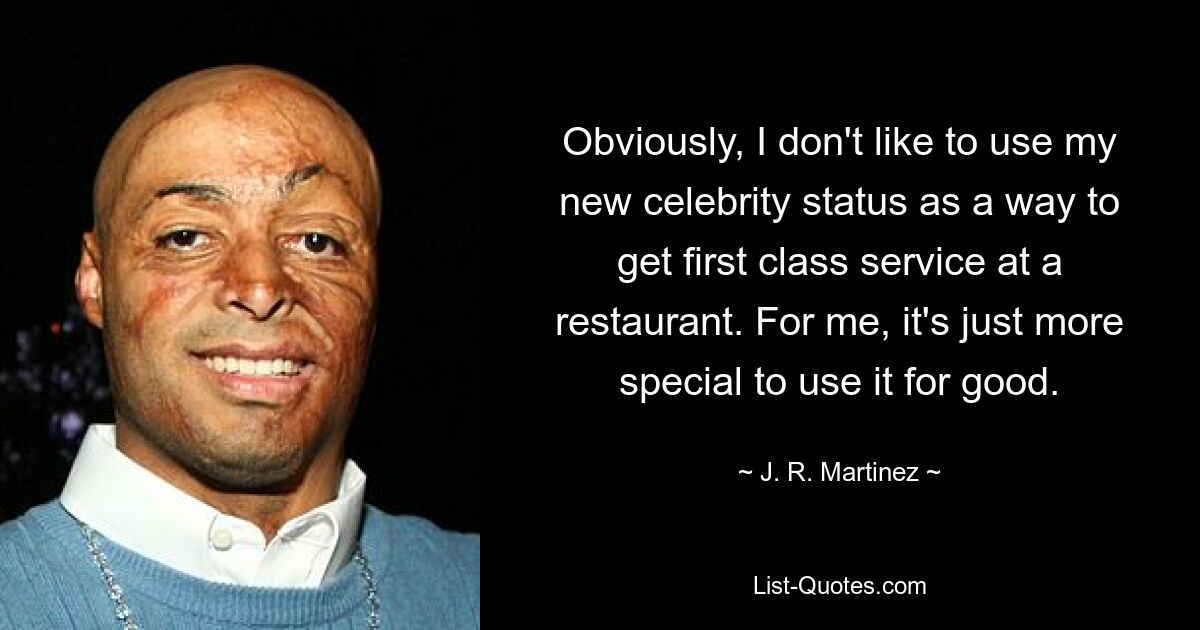 Obviously, I don't like to use my new celebrity status as a way to get first class service at a restaurant. For me, it's just more special to use it for good. — © J. R. Martinez