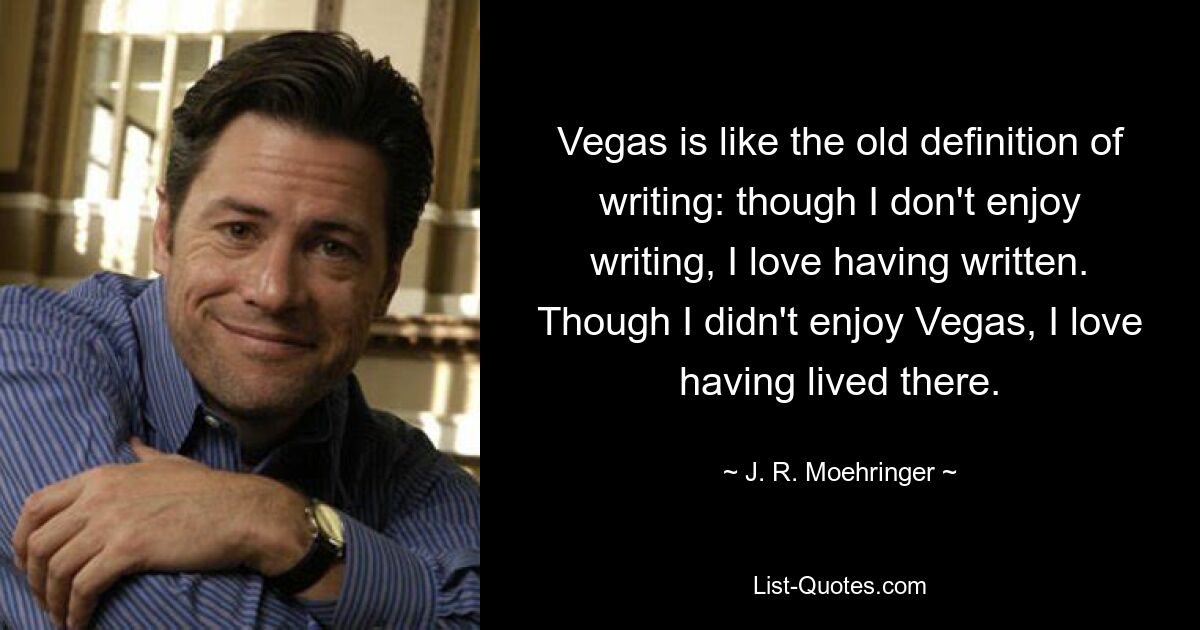 Vegas is like the old definition of writing: though I don't enjoy writing, I love having written. Though I didn't enjoy Vegas, I love having lived there. — © J. R. Moehringer