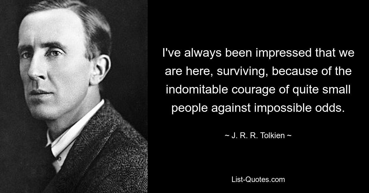 I've always been impressed that we are here, surviving, because of the indomitable courage of quite small people against impossible odds. — © J. R. R. Tolkien