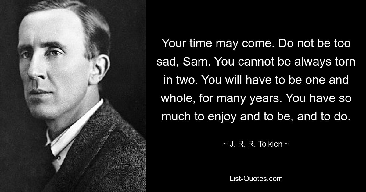 Your time may come. Do not be too sad, Sam. You cannot be always torn in two. You will have to be one and whole, for many years. You have so much to enjoy and to be, and to do. — © J. R. R. Tolkien