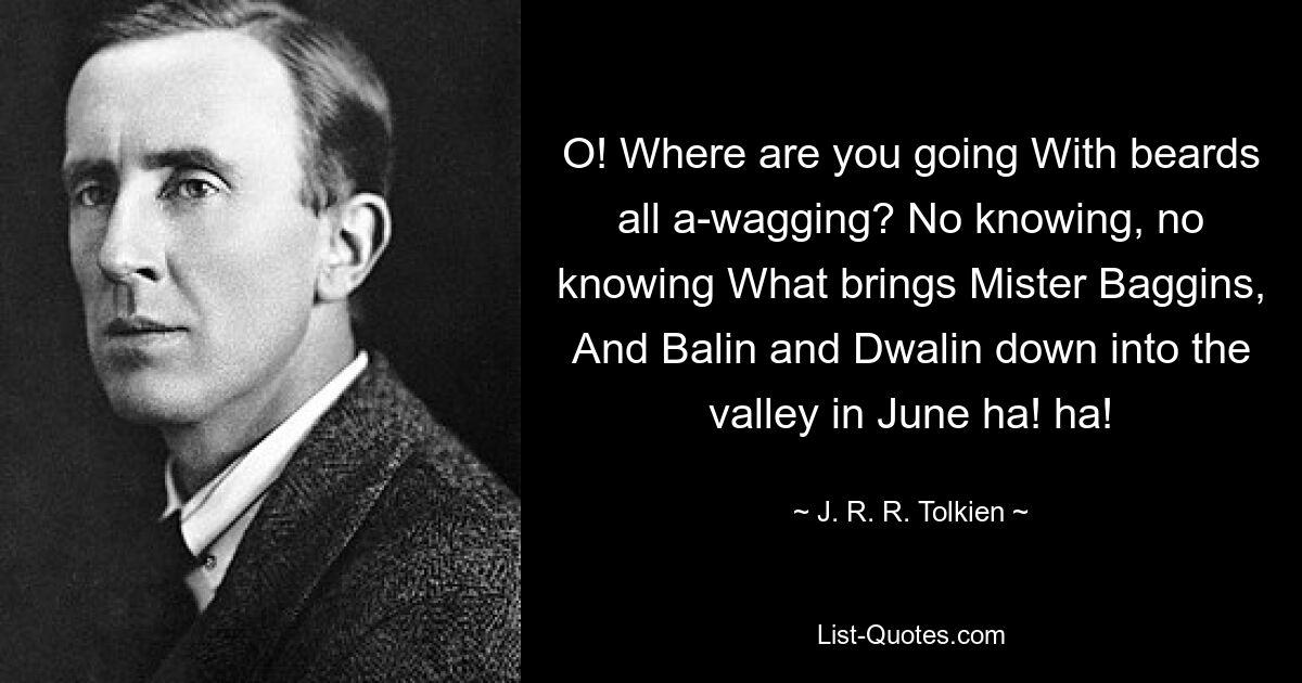 O! Where are you going With beards all a-wagging? No knowing, no knowing What brings Mister Baggins, And Balin and Dwalin down into the valley in June ha! ha! — © J. R. R. Tolkien