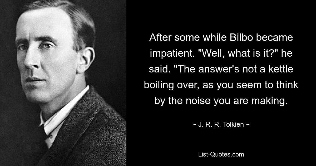 After some while Bilbo became impatient. "Well, what is it?" he said. "The answer's not a kettle boiling over, as you seem to think by the noise you are making. — © J. R. R. Tolkien