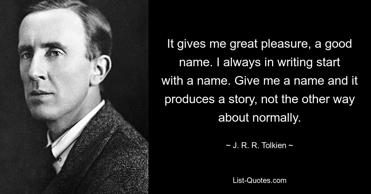 It gives me great pleasure, a good name. I always in writing start with a name. Give me a name and it produces a story, not the other way about normally. — © J. R. R. Tolkien