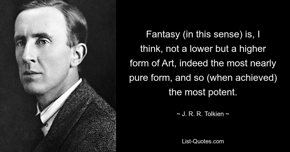 Fantasy (in this sense) is, I think, not a lower but a higher form of Art, indeed the most nearly pure form, and so (when achieved) the most potent. — © J. R. R. Tolkien