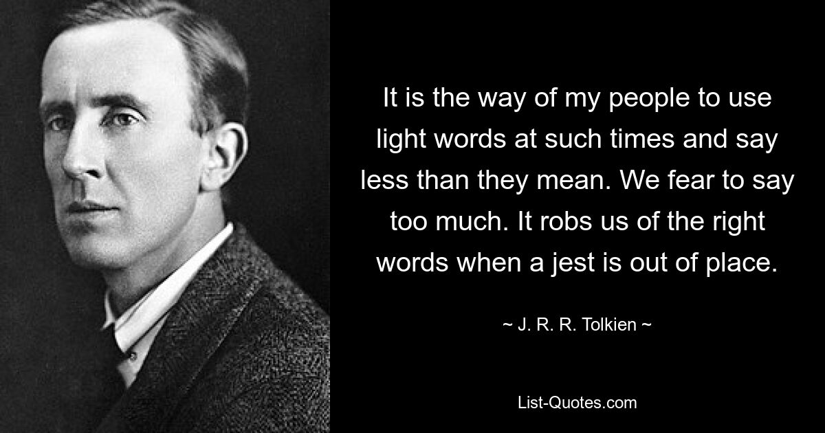 It is the way of my people to use light words at such times and say less than they mean. We fear to say too much. It robs us of the right words when a jest is out of place. — © J. R. R. Tolkien