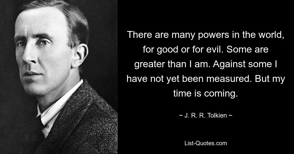 There are many powers in the world, for good or for evil. Some are greater than I am. Against some I have not yet been measured. But my time is coming. — © J. R. R. Tolkien