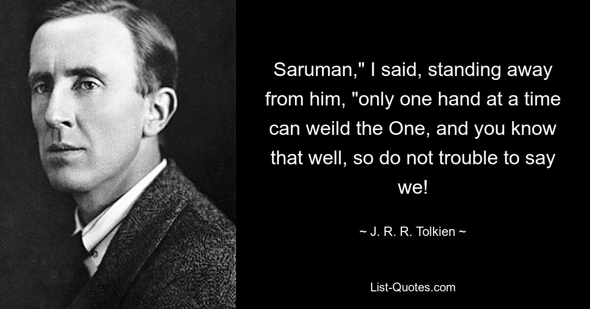 Saruman," I said, standing away from him, "only one hand at a time can weild the One, and you know that well, so do not trouble to say we! — © J. R. R. Tolkien