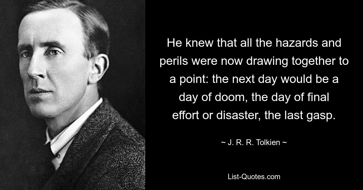 He knew that all the hazards and perils were now drawing together to a point: the next day would be a day of doom, the day of final effort or disaster, the last gasp. — © J. R. R. Tolkien