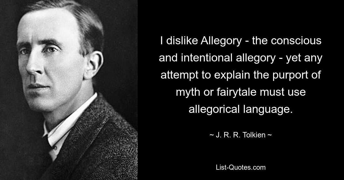 I dislike Allegory - the conscious and intentional allegory - yet any attempt to explain the purport of myth or fairytale must use allegorical language. — © J. R. R. Tolkien