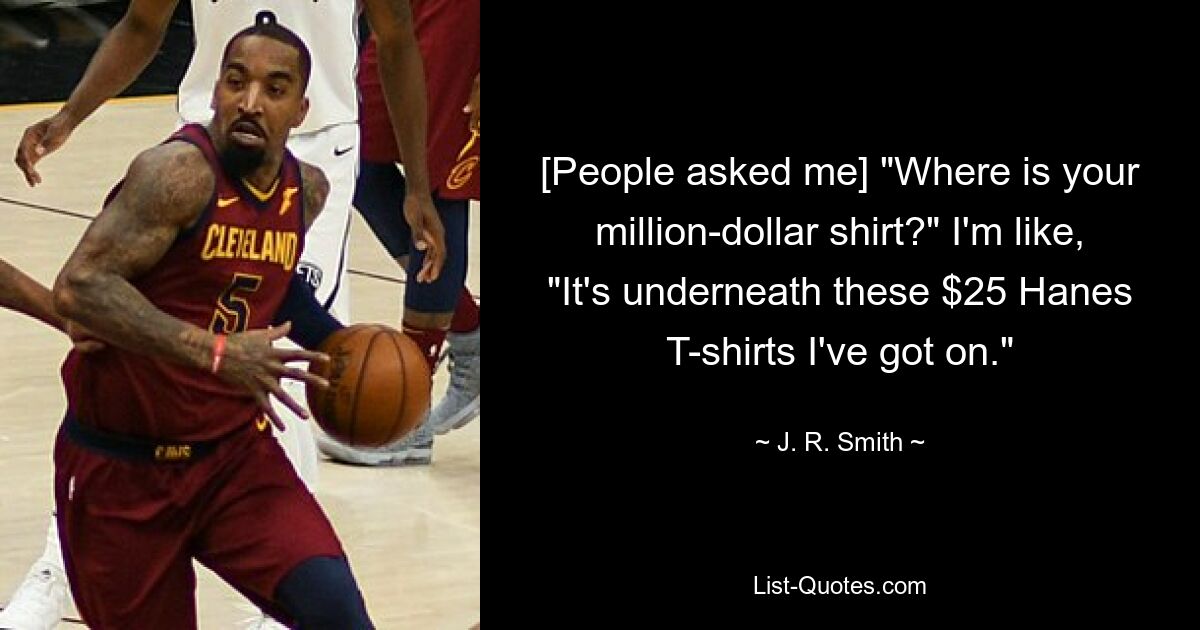 [People asked me] "Where is your million-dollar shirt?" I'm like, "It's underneath these $25 Hanes T-shirts I've got on." — © J. R. Smith