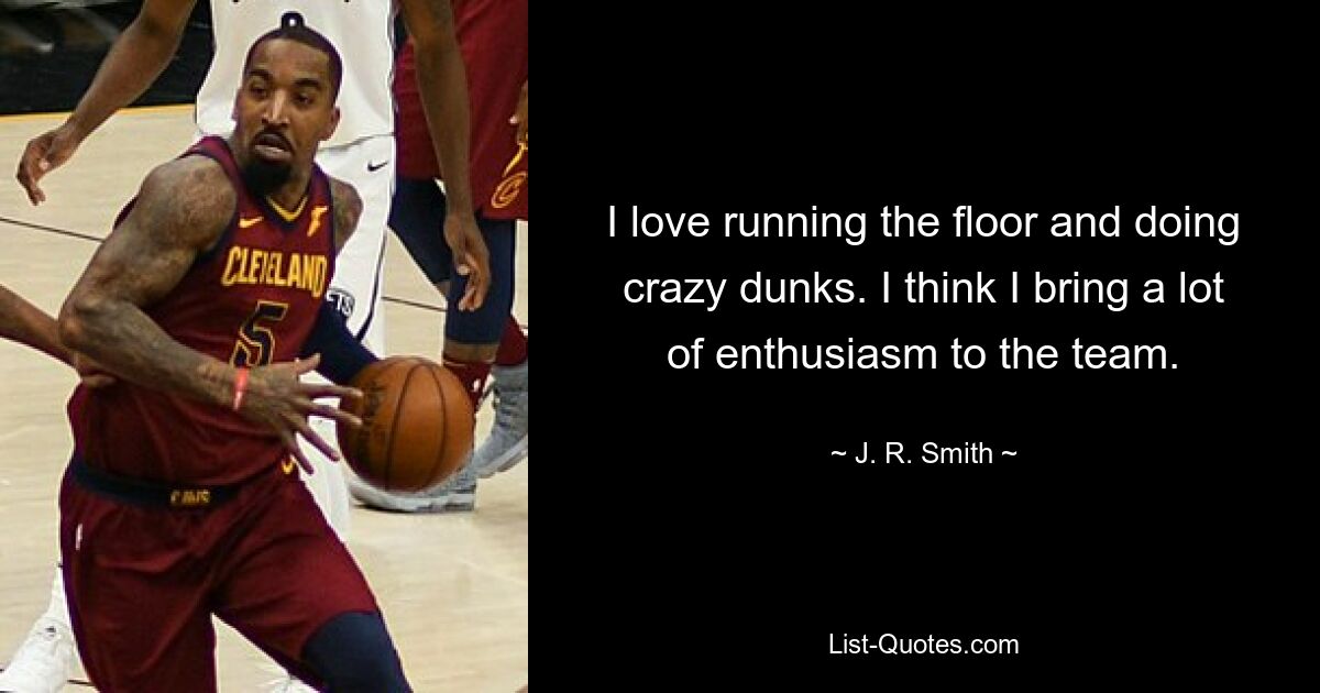 I love running the floor and doing crazy dunks. I think I bring a lot of enthusiasm to the team. — © J. R. Smith