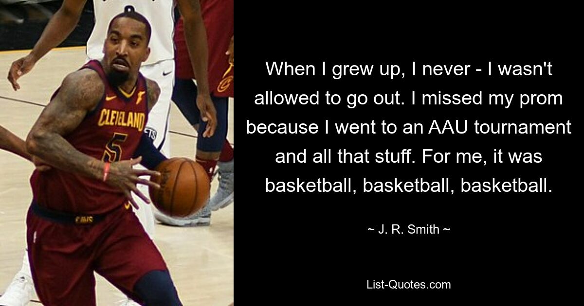 When I grew up, I never - I wasn't allowed to go out. I missed my prom because I went to an AAU tournament and all that stuff. For me, it was basketball, basketball, basketball. — © J. R. Smith