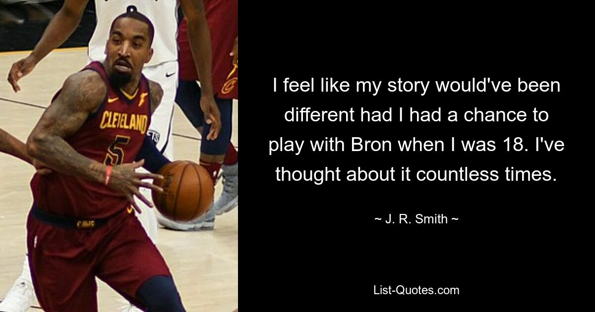 I feel like my story would've been different had I had a chance to play with Bron when I was 18. I've thought about it countless times. — © J. R. Smith