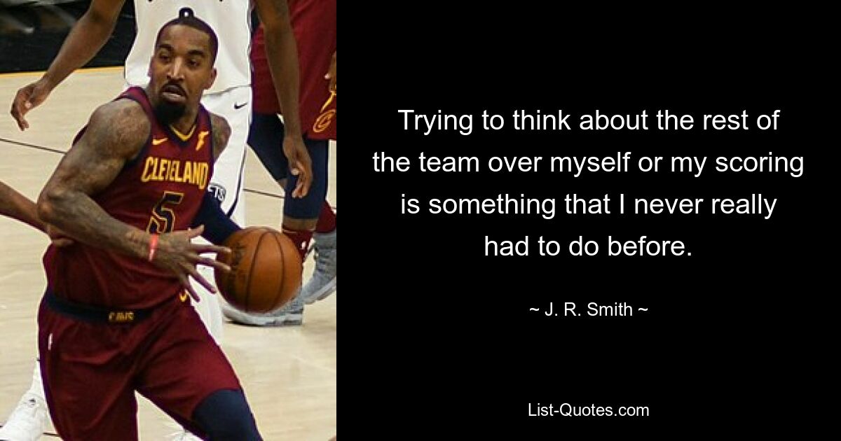 Trying to think about the rest of the team over myself or my scoring is something that I never really had to do before. — © J. R. Smith