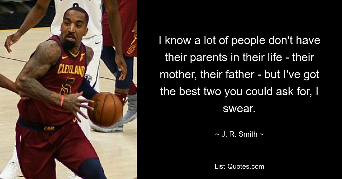 I know a lot of people don't have their parents in their life - their mother, their father - but I've got the best two you could ask for, I swear. — © J. R. Smith