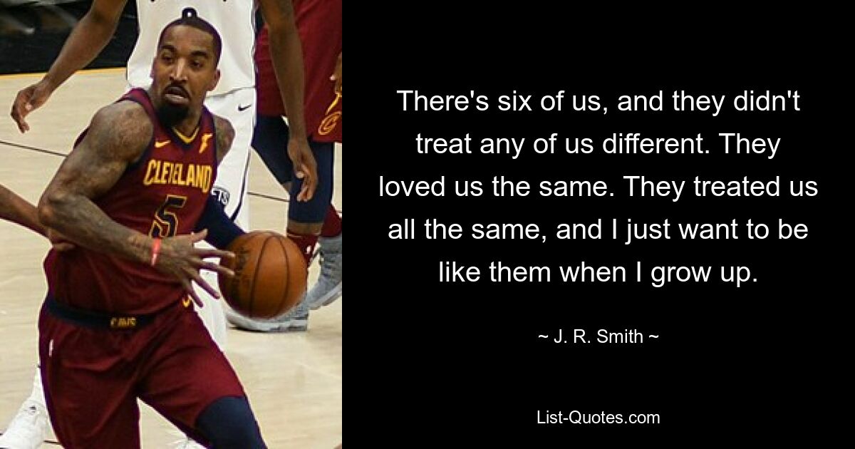 There's six of us, and they didn't treat any of us different. They loved us the same. They treated us all the same, and I just want to be like them when I grow up. — © J. R. Smith