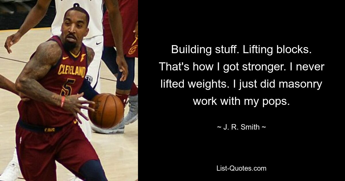 Building stuff. Lifting blocks. That's how I got stronger. I never lifted weights. I just did masonry work with my pops. — © J. R. Smith