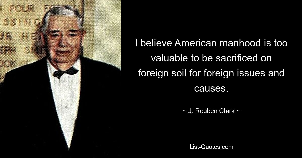 I believe American manhood is too valuable to be sacrificed on foreign soil for foreign issues and causes. — © J. Reuben Clark