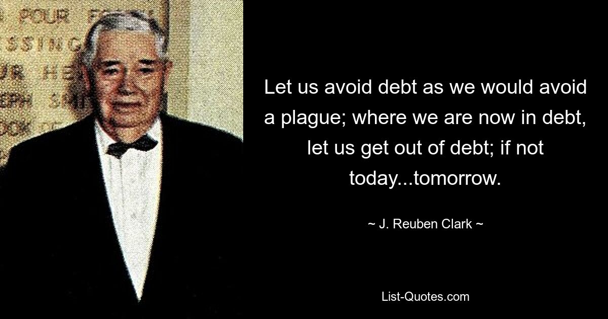 Let us avoid debt as we would avoid a plague; where we are now in debt, let us get out of debt; if not today...tomorrow. — © J. Reuben Clark