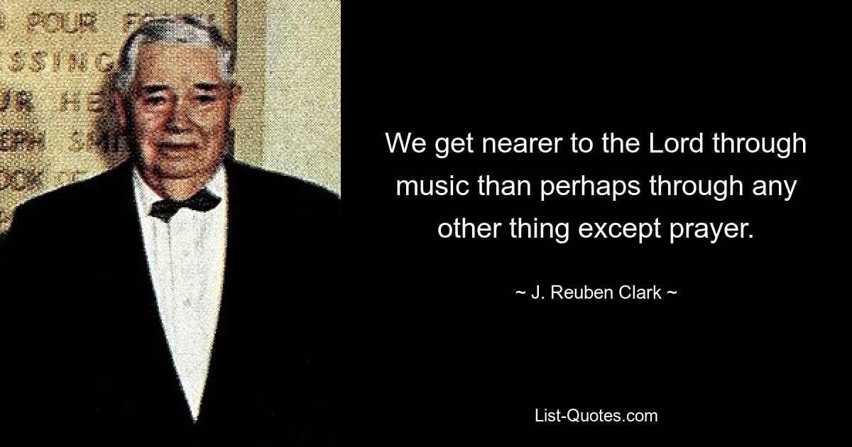 We get nearer to the Lord through music than perhaps through any other thing except prayer. — © J. Reuben Clark
