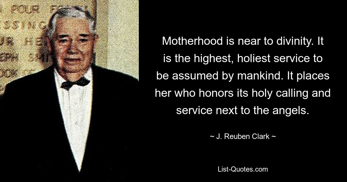 Motherhood is near to divinity. It is the highest, holiest service to be assumed by mankind. It places her who honors its holy calling and service next to the angels. — © J. Reuben Clark