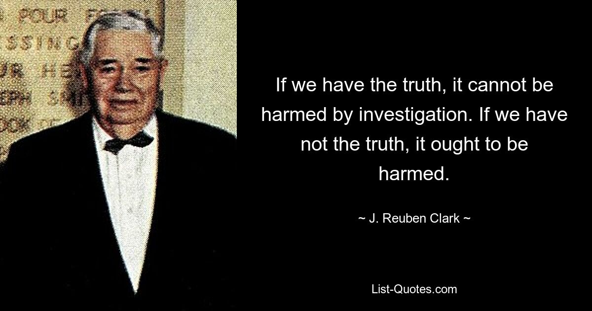 If we have the truth, it cannot be harmed by investigation. If we have not the truth, it ought to be harmed. — © J. Reuben Clark