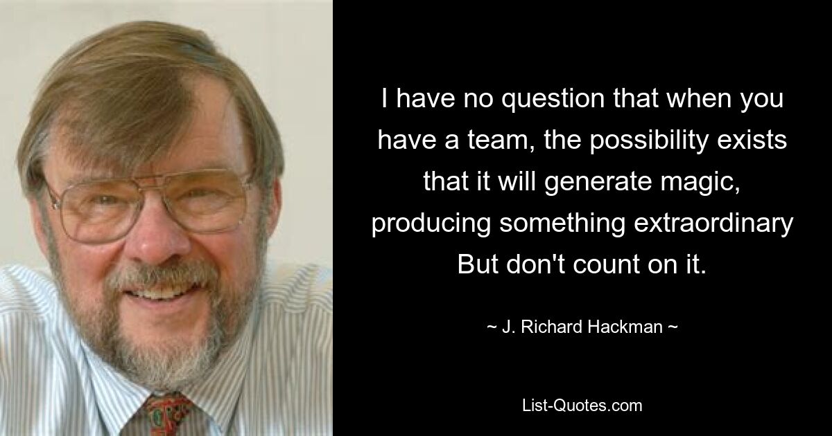 I have no question that when you have a team, the possibility exists that it will generate magic, producing something extraordinary But don't count on it. — © J. Richard Hackman