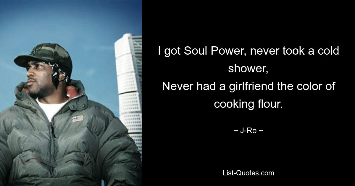 I got Soul Power, never took a cold shower,
Never had a girlfriend the color of cooking flour. — © J-Ro