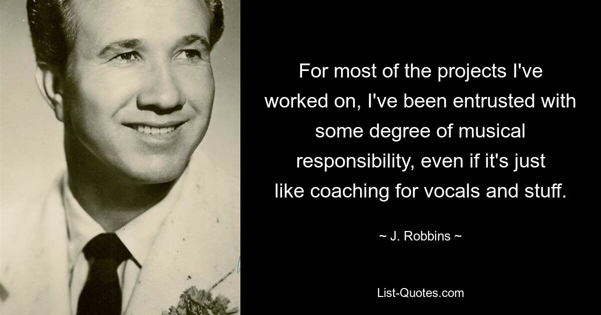 For most of the projects I've worked on, I've been entrusted with some degree of musical responsibility, even if it's just like coaching for vocals and stuff. — © J. Robbins