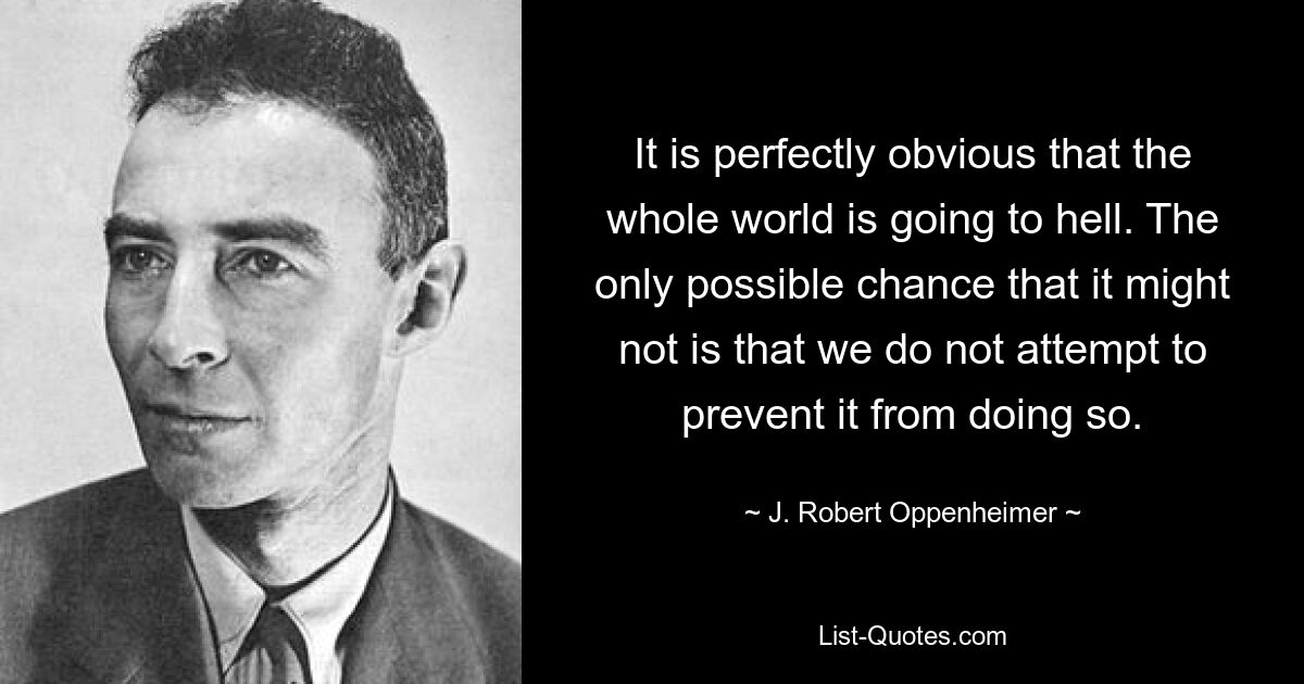 It is perfectly obvious that the whole world is going to hell. The only possible chance that it might not is that we do not attempt to prevent it from doing so. — © J. Robert Oppenheimer