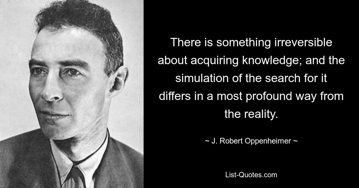 There is something irreversible about acquiring knowledge; and the simulation of the search for it differs in a most profound way from the reality. — © J. Robert Oppenheimer