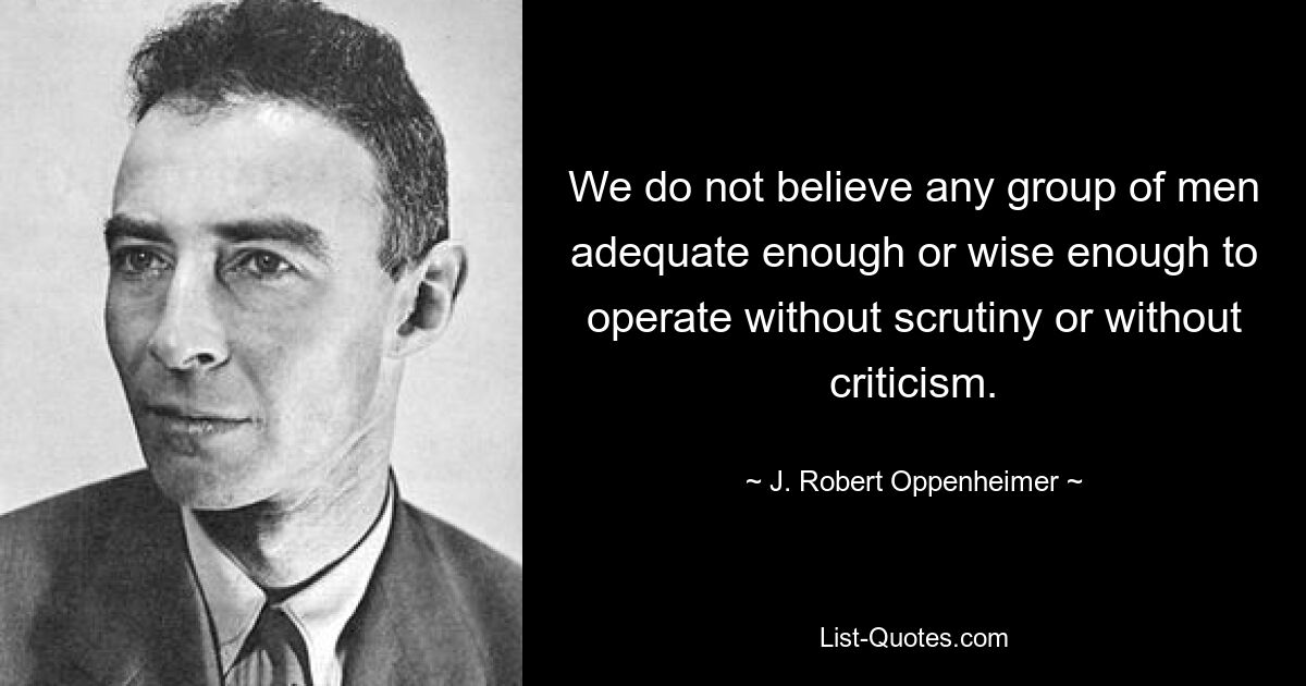 We do not believe any group of men adequate enough or wise enough to operate without scrutiny or without criticism. — © J. Robert Oppenheimer