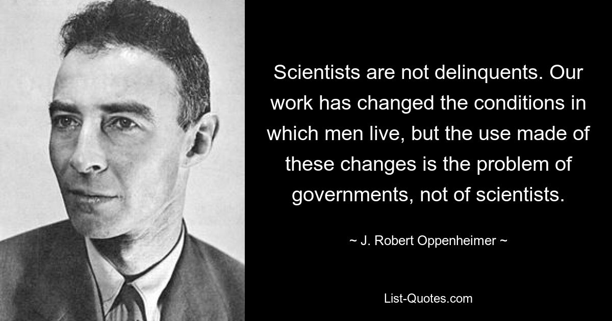 Scientists are not delinquents. Our work has changed the conditions in which men live, but the use made of these changes is the problem of governments, not of scientists. — © J. Robert Oppenheimer