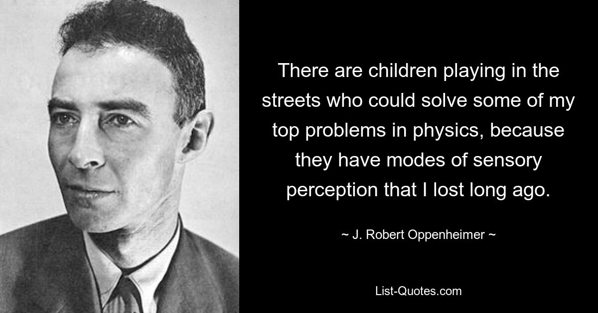 There are children playing in the streets who could solve some of my top problems in physics, because they have modes of sensory perception that I lost long ago. — © J. Robert Oppenheimer