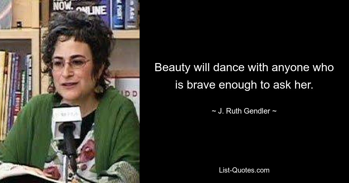 Beauty will dance with anyone who is brave enough to ask her. — © J. Ruth Gendler