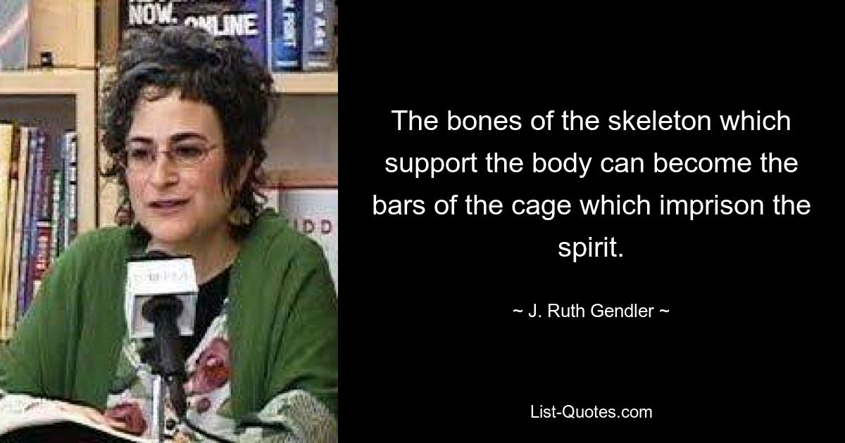 The bones of the skeleton which support the body can become the bars of the cage which imprison the spirit. — © J. Ruth Gendler