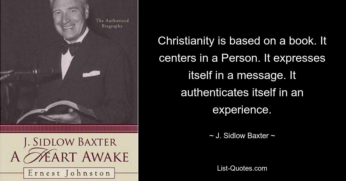 Christianity is based on a book. It centers in a Person. It expresses itself in a message. It authenticates itself in an experience. — © J. Sidlow Baxter