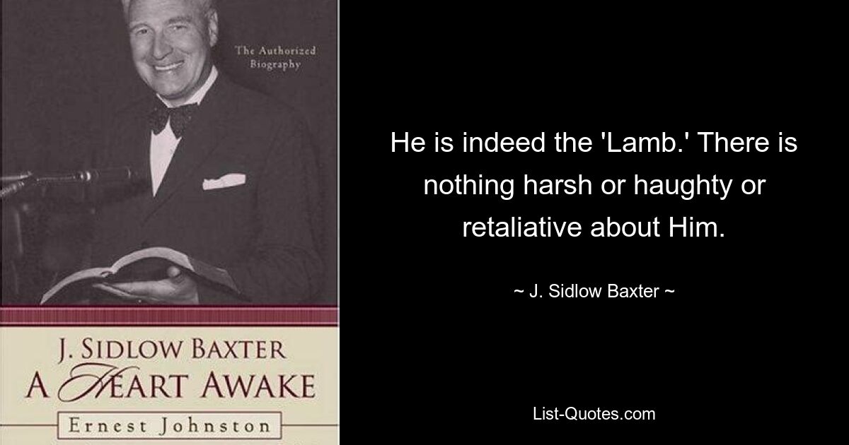 He is indeed the 'Lamb.' There is nothing harsh or haughty or retaliative about Him. — © J. Sidlow Baxter