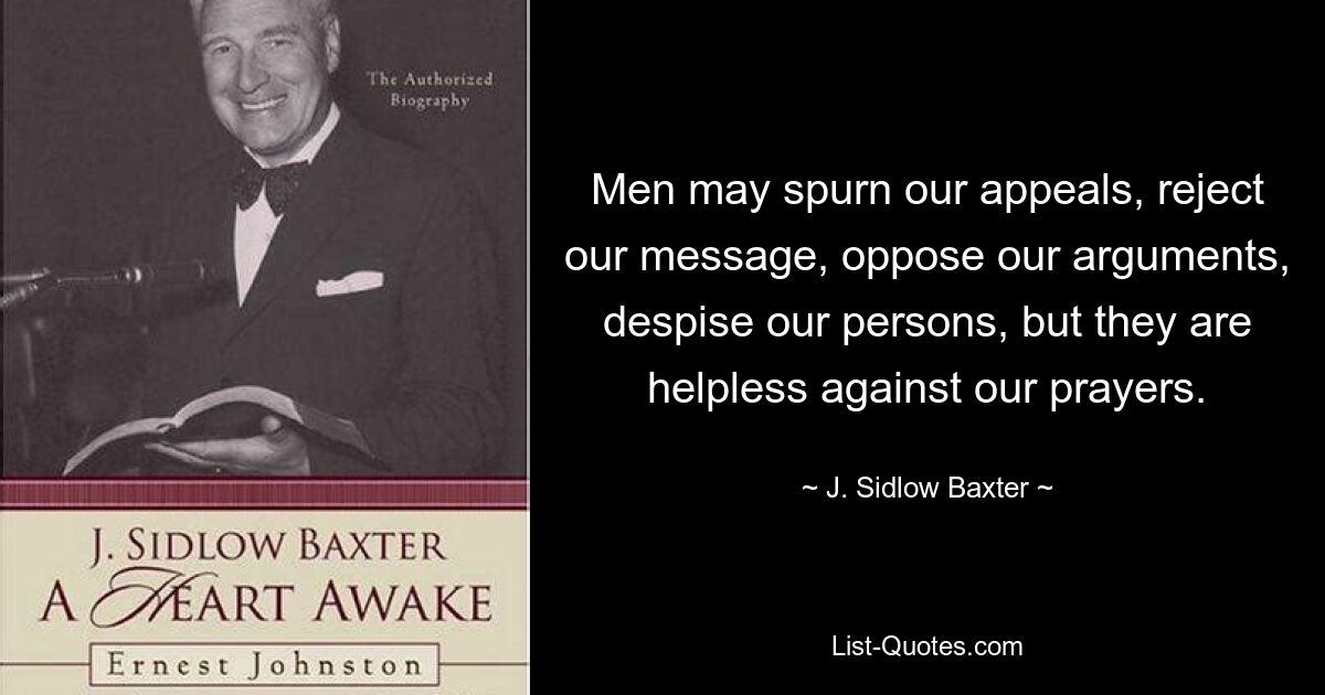 Men may spurn our appeals, reject our message, oppose our arguments, despise our persons, but they are helpless against our prayers. — © J. Sidlow Baxter