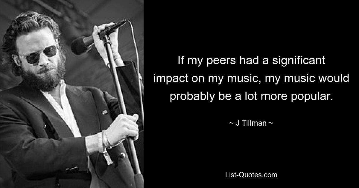 If my peers had a significant impact on my music, my music would probably be a lot more popular. — © J Tillman