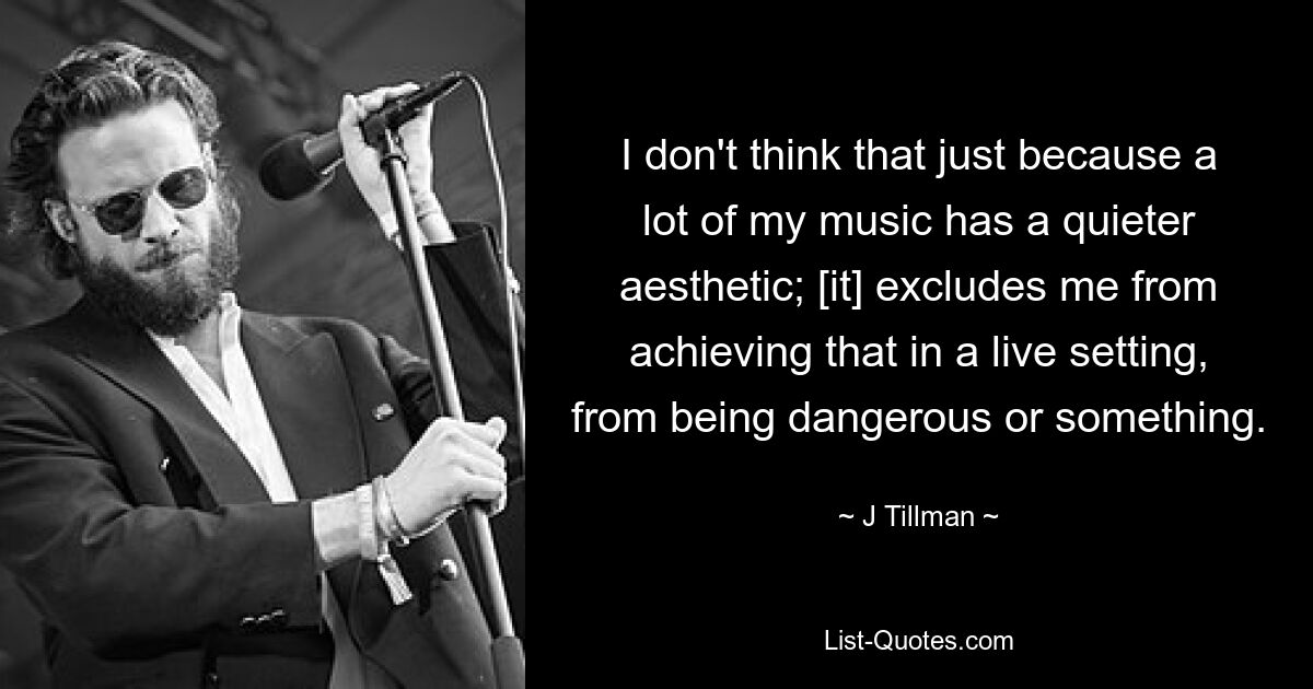 I don't think that just because a lot of my music has a quieter aesthetic; [it] excludes me from achieving that in a live setting, from being dangerous or something. — © J Tillman