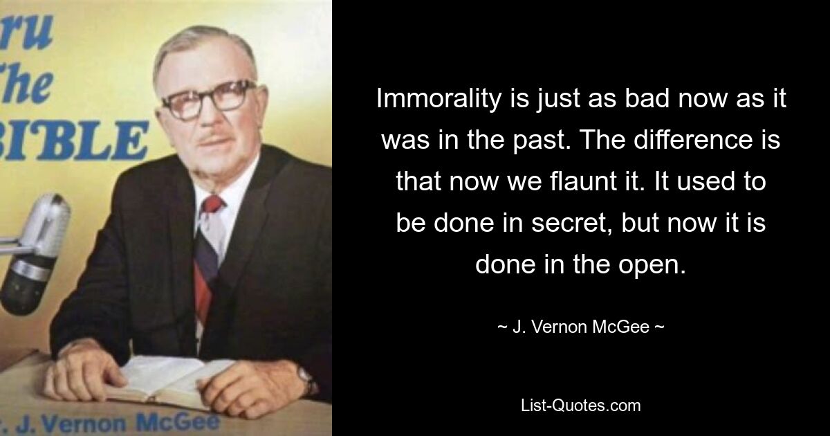 Immorality is just as bad now as it was in the past. The difference is that now we flaunt it. It used to be done in secret, but now it is done in the open. — © J. Vernon McGee