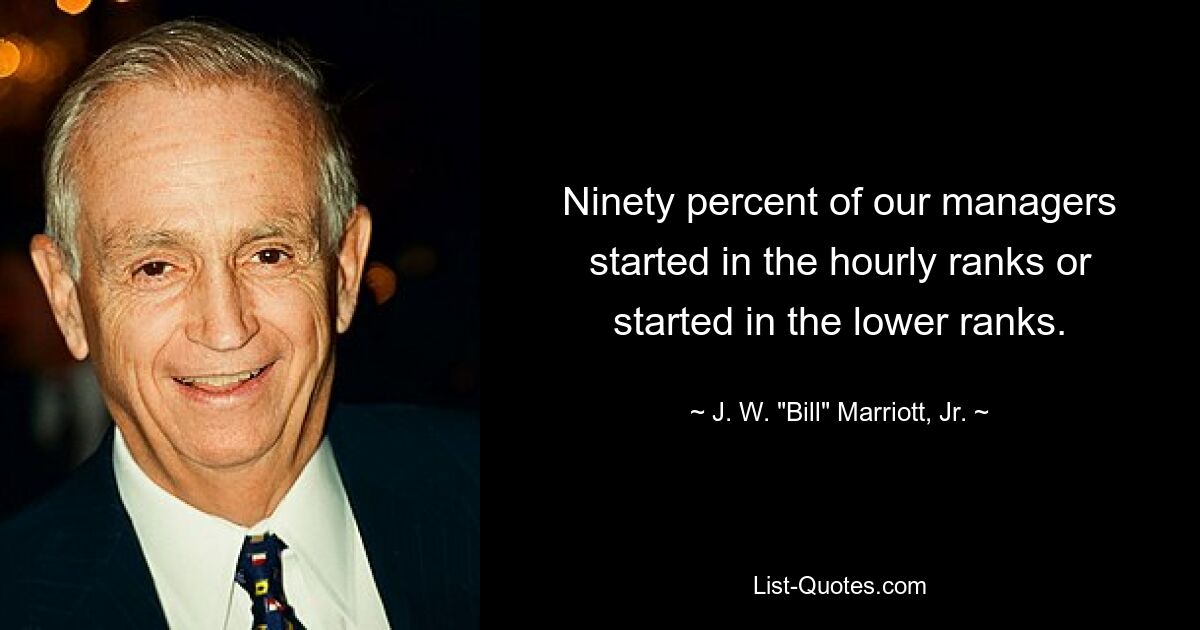 Ninety percent of our managers started in the hourly ranks or started in the lower ranks. — © J. W. "Bill" Marriott, Jr.