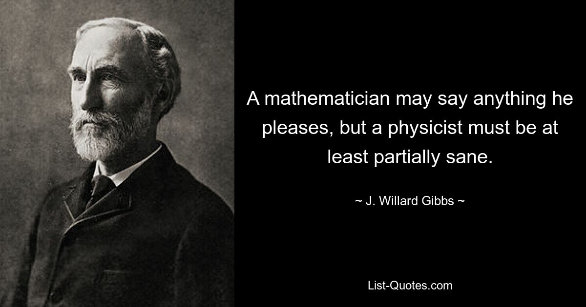 A mathematician may say anything he pleases, but a physicist must be at least partially sane. — © J. Willard Gibbs