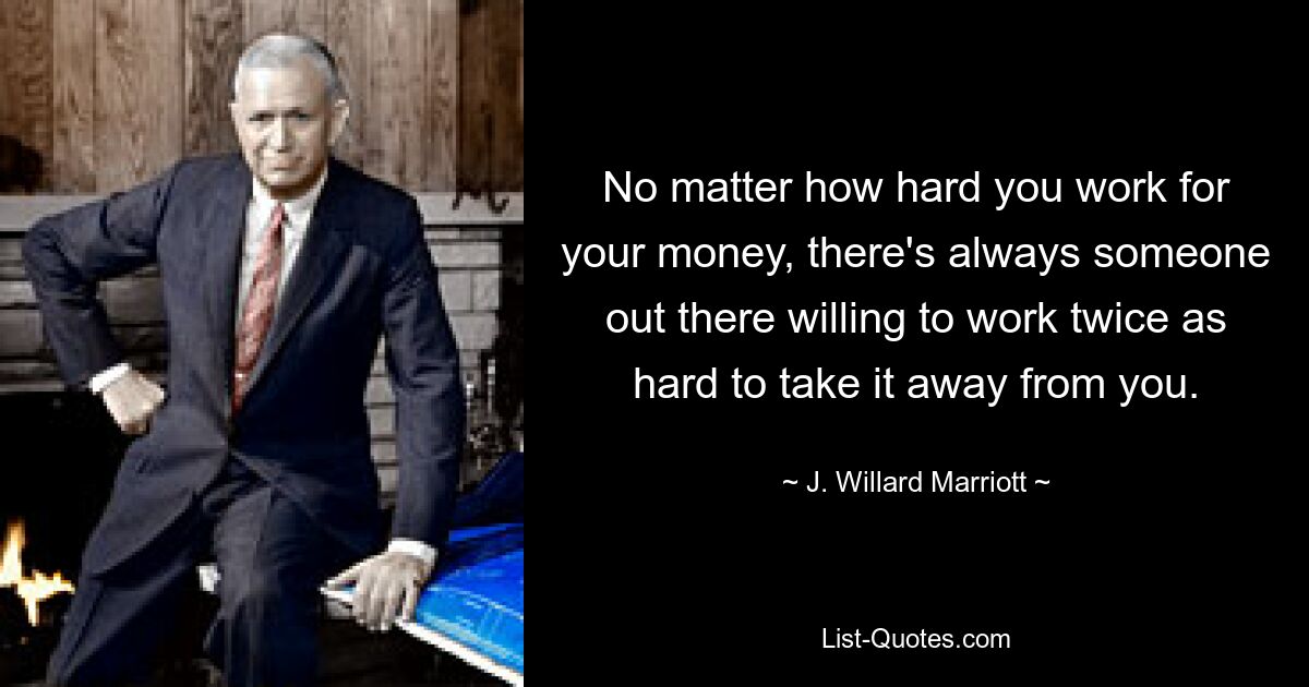 No matter how hard you work for your money, there's always someone out there willing to work twice as hard to take it away from you. — © J. Willard Marriott